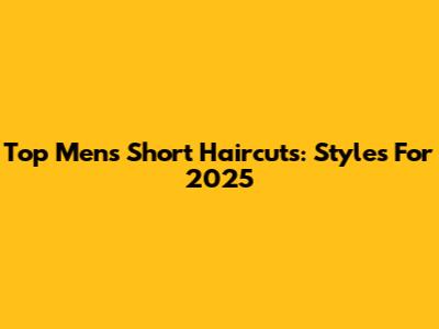 Top Men's Short Haircuts: Styles For 2025