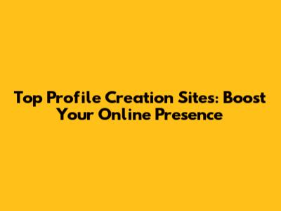 Top Profile Creation Sites: Boost Your Online Presence