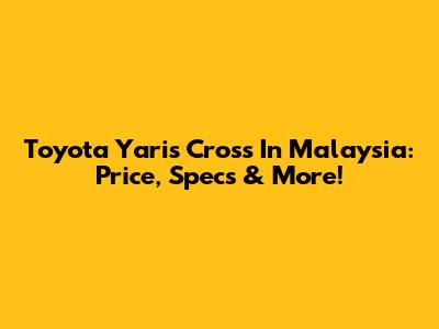 Toyota Yaris Cross In Malaysia: Price, Specs & More!