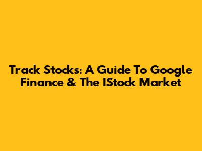 Track Stocks: A Guide To Google Finance & The IStock Market