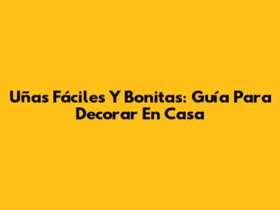 Uñas Fáciles Y Bonitas: Guía Para Decorar En Casa