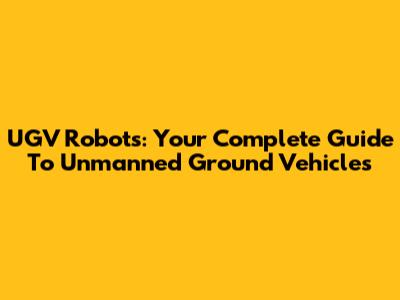 UGV Robots: Your Complete Guide To Unmanned Ground Vehicles