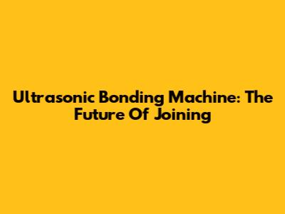 Ultrasonic Bonding Machine: The Future Of Joining