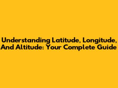 Understanding Latitude, Longitude, And Altitude: Your Complete Guide