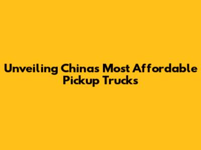 Unveiling China's Most Affordable Pickup Trucks