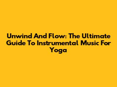 Unwind And Flow: The Ultimate Guide To Instrumental Music For Yoga