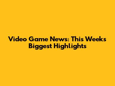 Video Game News: This Week's Biggest Highlights