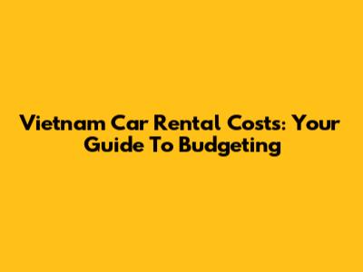 Vietnam Car Rental Costs: Your Guide To Budgeting