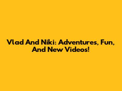Vlad And Niki: Adventures, Fun, And New Videos!