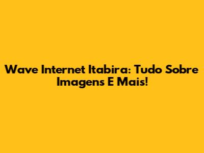 Wave Internet Itabira: Tudo Sobre Imagens E Mais!