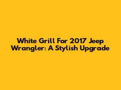 White Grill For 2017 Jeep Wrangler: A Stylish Upgrade