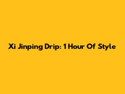 Xi Jinping Drip: 1 Hour Of Style