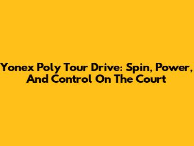 Yonex Poly Tour Drive: Spin, Power, And Control On The Court